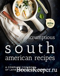 Scrumptious South American Recipes: A Complete Cookbook of Latin American D ...