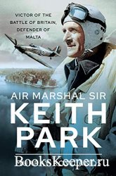 Air Marshal Sir Keith Park: Victor of the Battle of Britain, Defender of Ma ...